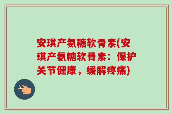 安琪产氨糖软骨素(安琪产氨糖软骨素：保护关节健康，缓解疼痛)