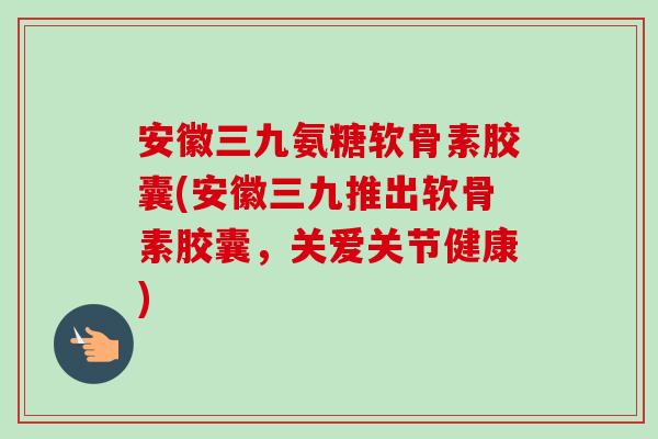 安徽三九氨糖软骨素胶囊(安徽三九推出软骨素胶囊，关爱关节健康)