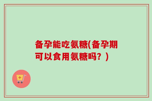 备孕能吃氨糖(备孕期可以食用氨糖吗？)