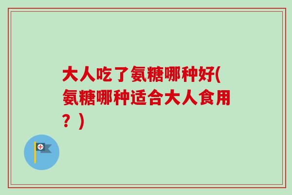 大人吃了氨糖哪种好(氨糖哪种适合大人食用？)