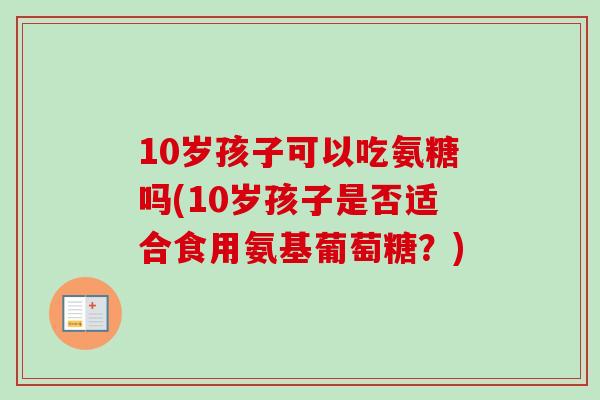 10岁孩子可以吃氨糖吗(10岁孩子是否适合食用氨基葡萄糖？)