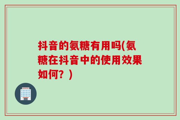 抖音的氨糖有用吗(氨糖在抖音中的使用效果如何？)