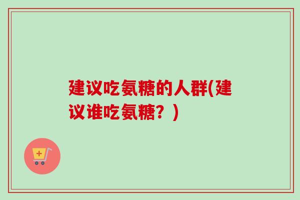 建议吃氨糖的人群(建议谁吃氨糖？)