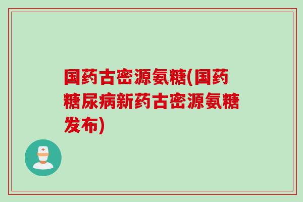 国药古密源氨糖(国药糖尿病新药古密源氨糖发布)