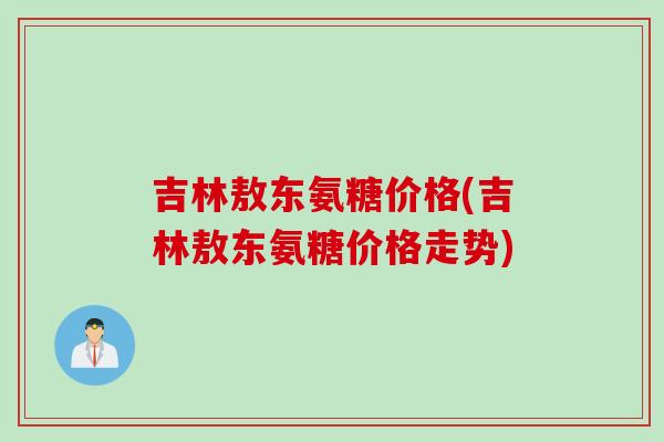 吉林敖东氨糖价格(吉林敖东氨糖价格走势)