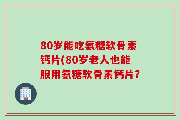 80岁能吃氨糖软骨素钙片(80岁老人也能服用氨糖软骨素钙片？