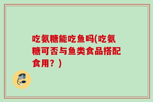 吃氨糖能吃鱼吗(吃氨糖可否与鱼类食品搭配食用？)