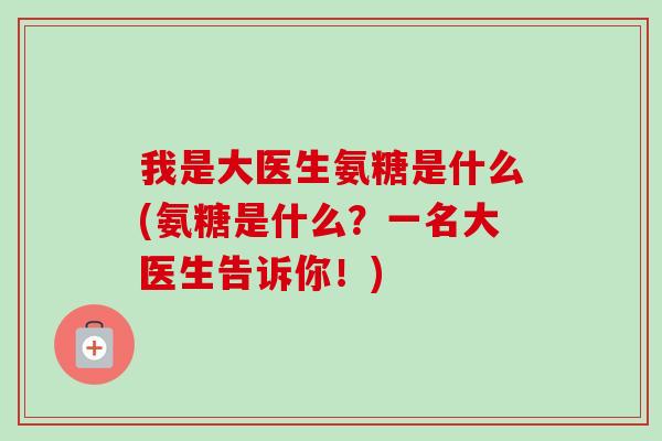 我是大医生氨糖是什么(氨糖是什么？一名大医生告诉你！)