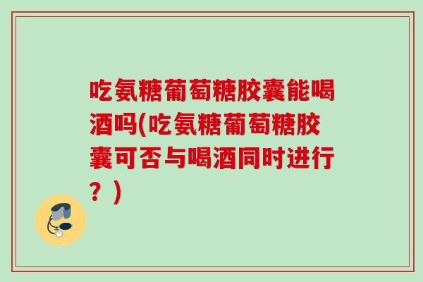 吃氨糖葡萄糖胶囊能喝酒吗(吃氨糖葡萄糖胶囊可否与喝酒同时进行？)