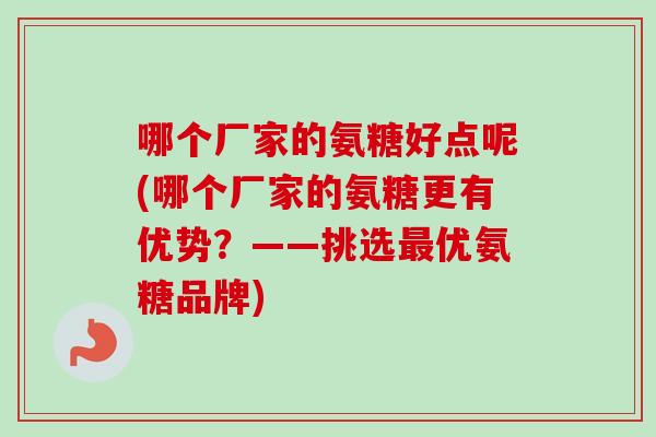 哪个厂家的氨糖好点呢(哪个厂家的氨糖更有优势？——挑选最优氨糖品牌)
