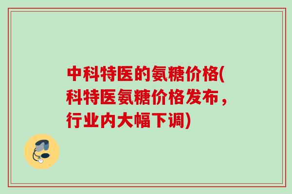 中科特医的氨糖价格(科特医氨糖价格发布，行业内大幅下调)