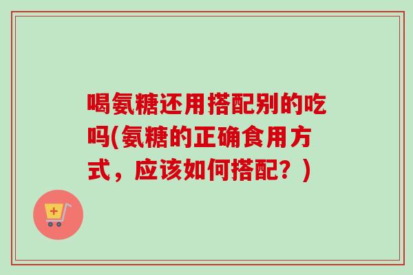 喝氨糖还用搭配别的吃吗(氨糖的正确食用方式,应该如何搭配?) 喝氨糖还用搭配别的吃吗(氨糖的正确食用方式,应该如何搭配?)