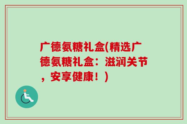 广德氨糖礼盒(精选广德氨糖礼盒：滋润关节，安享健康！)