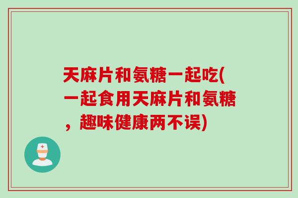 天麻片和氨糖一起吃(一起食用天麻片和氨糖，趣味健康两不误)