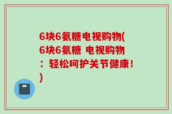 6块6氨糖电视购物(6块6氨糖 电视购物：轻松呵护关节健康！)