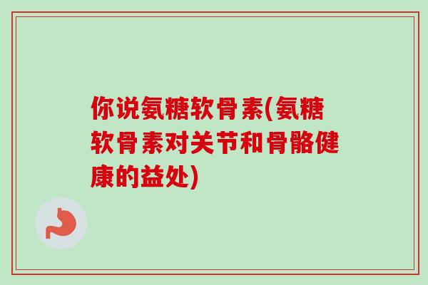 你说氨糖软骨素(氨糖软骨素对关节和骨骼健康的益处)