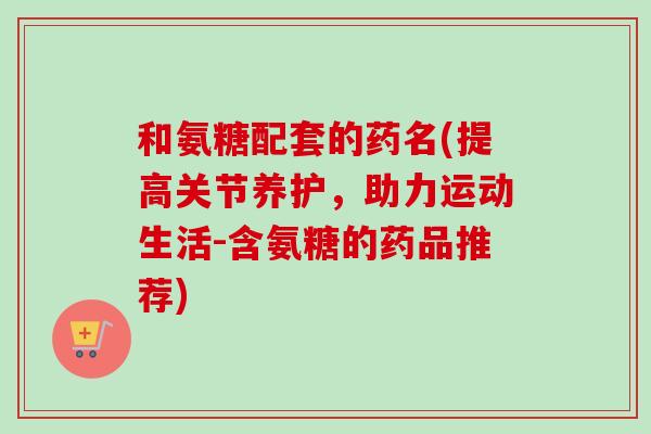 和氨糖配套的药名(提高关节养护，助力运动生活-含氨糖的药品推荐)