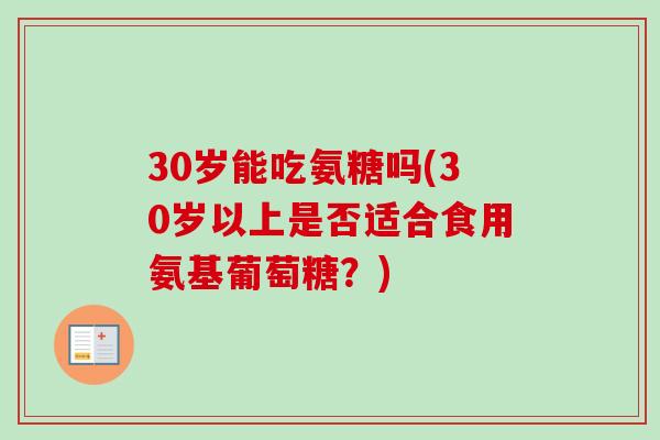 30岁能吃氨糖吗(30岁以上是否适合食用氨基葡萄糖？)