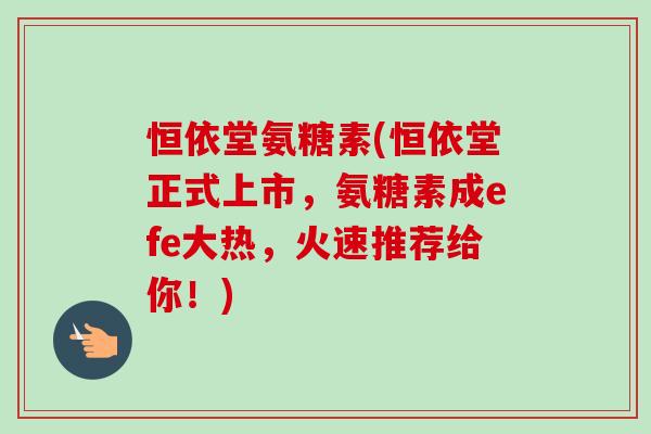 恒依堂氨糖素(恒依堂正式上市，氨糖素成efe大热，火速推荐给你！)