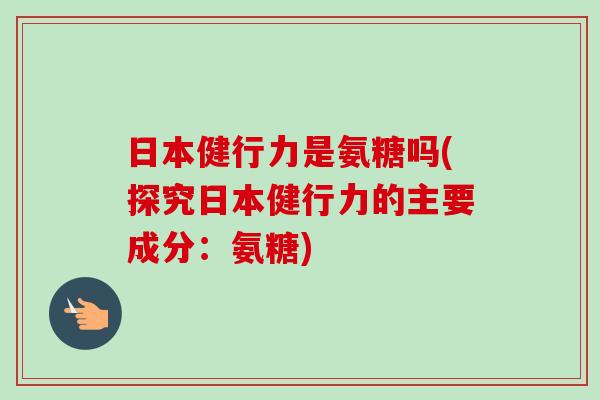 日本健行力是氨糖吗(探究日本健行力的主要成分：氨糖)