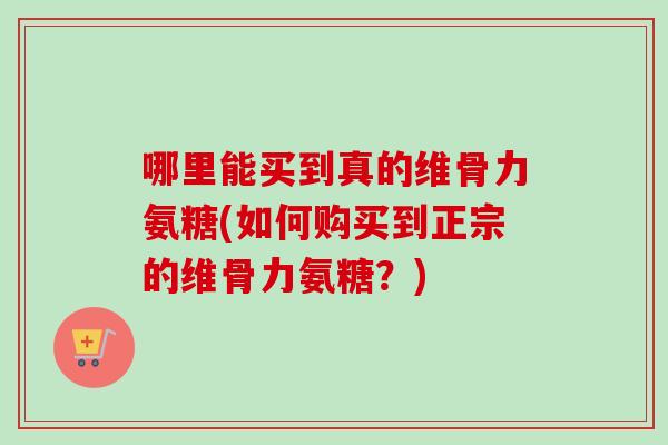 哪里能买到真的维骨力氨糖(如何购买到正宗的维骨力氨糖？)