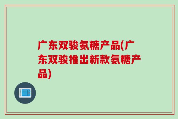 广东双骏氨糖产品(广东双骏推出新款氨糖产品)