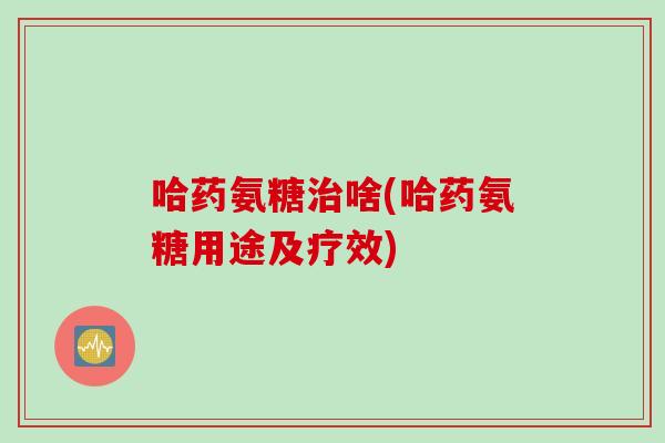 哈药氨糖治啥(哈药氨糖用途及疗效)