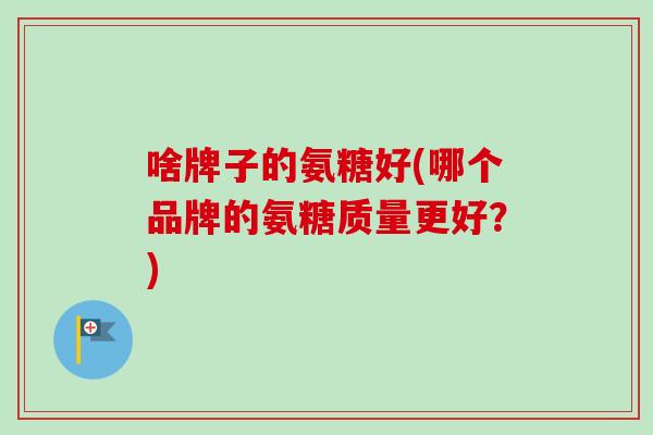 啥牌子的氨糖好(哪个品牌的氨糖质量更好？)