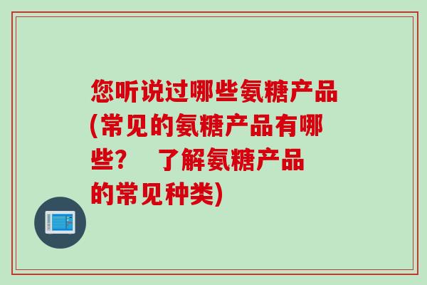 您听说过哪些氨糖产品(常见的氨糖产品有哪些？  了解氨糖产品的常见种类)