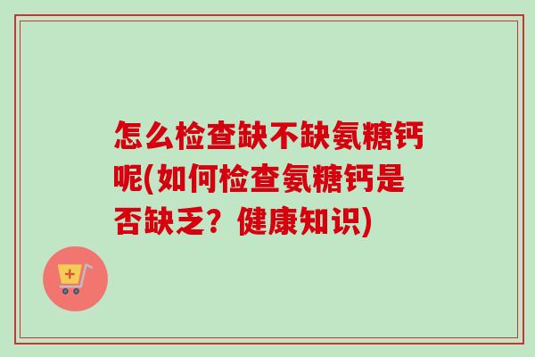 怎么检查缺不缺氨糖钙呢(如何检查氨糖钙是否缺乏？健康知识)