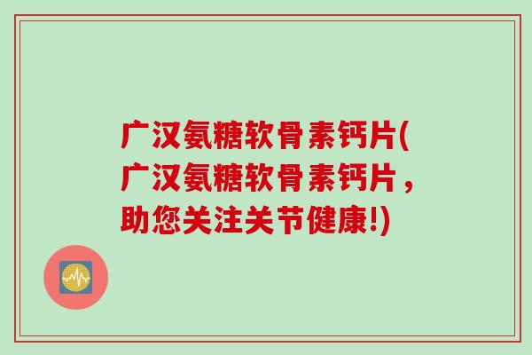 广汉氨糖软骨素钙片(广汉氨糖软骨素钙片，助您关注关节健康!)