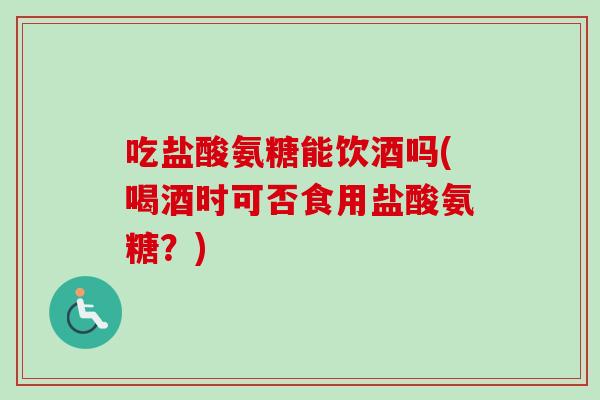 吃盐酸氨糖能饮酒吗(喝酒时可否食用盐酸氨糖？)