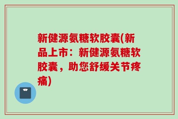 新健源氨糖软胶囊(新品上市：新健源氨糖软胶囊，助您舒缓关节疼痛)