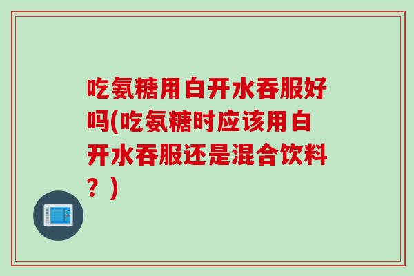 吃氨糖用白开水吞服好吗(吃氨糖时应该用白开水吞服还是混合饮料?) 吃氨糖用白开水吞服好吗(吃氨糖时应该用白开水吞服还是混合饮料?)
