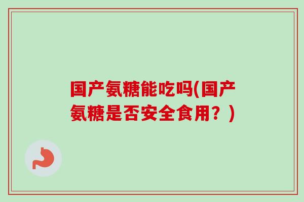 国产氨糖能吃吗(国产氨糖是否安全食用？)