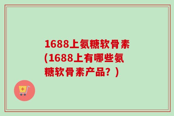1688上氨糖软骨素(1688上有哪些氨糖软骨素产品？)