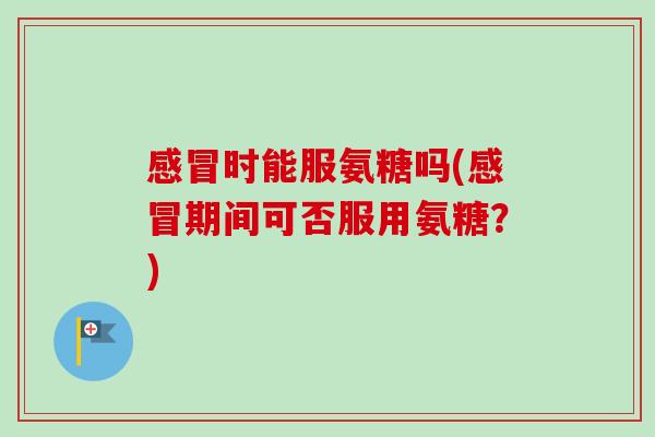 感冒时能服氨糖吗(感冒期间可否服用氨糖？)