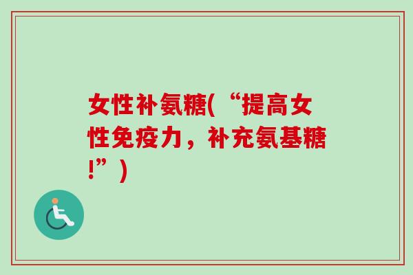 女性补氨糖(“提高女性免疫力，补充氨基糖!”)