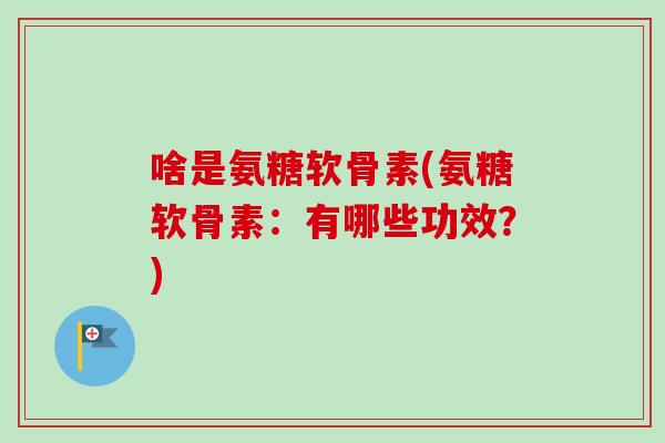 啥是氨糖软骨素(氨糖软骨素：有哪些功效？)