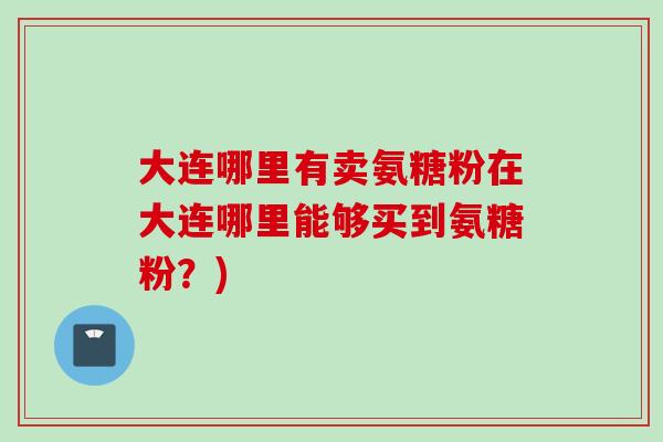 大连哪里有卖氨糖粉在大连哪里能够买到氨糖粉？)