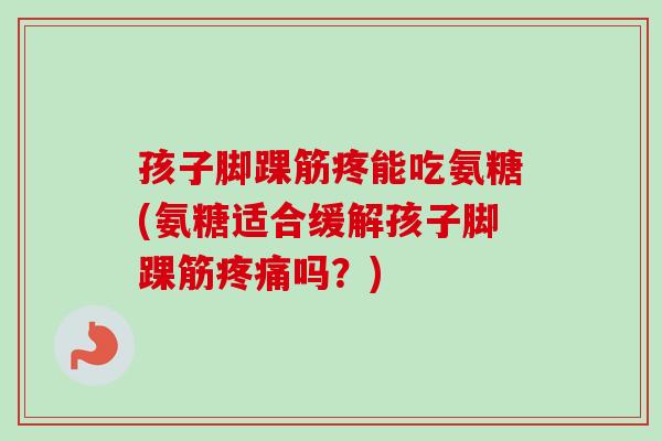 孩子脚踝筋疼能吃氨糖(氨糖适合缓解孩子脚踝筋疼痛吗？)