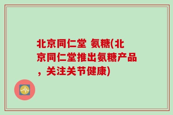 北京同仁堂 氨糖(北京同仁堂推出氨糖产品，关注关节健康)