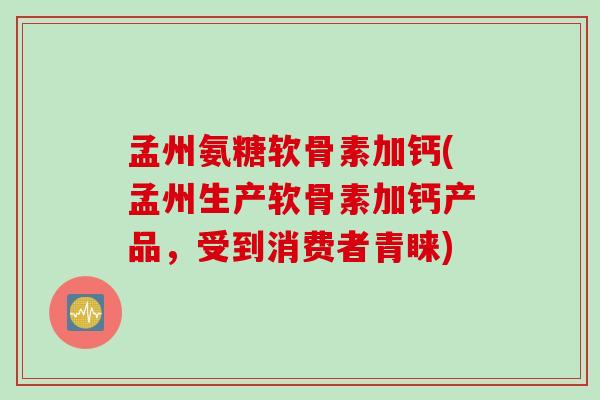 孟州氨糖软骨素加钙(孟州生产软骨素加钙产品，受到消费者青睐)