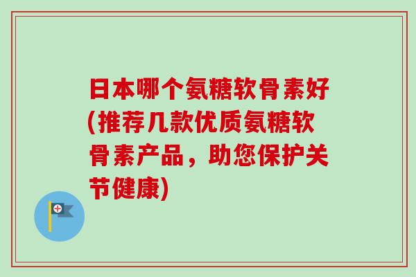日本哪个氨糖软骨素好(推荐几款优质氨糖软骨素产品，助您保护关节健康)