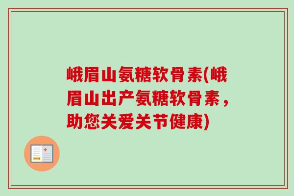 峨眉山氨糖软骨素(峨眉山出产氨糖软骨素，助您关爱关节健康)