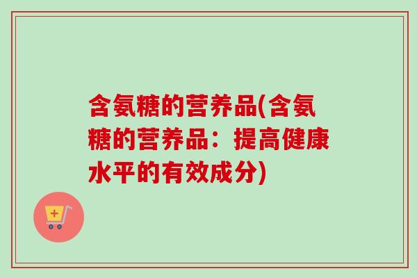 含氨糖的营养品(含氨糖的营养品：提高健康水平的有效成分)