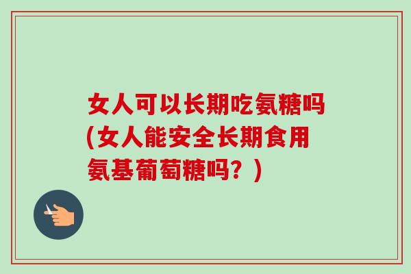 女人可以长期吃氨糖吗(女人能安全长期食用氨基葡萄糖吗？)