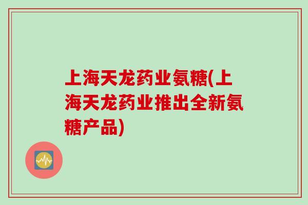 上海天龙药业氨糖(上海天龙药业推出全新氨糖产品)