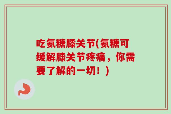 吃氨糖膝关节(氨糖可缓解膝关节疼痛，你需要了解的一切！)