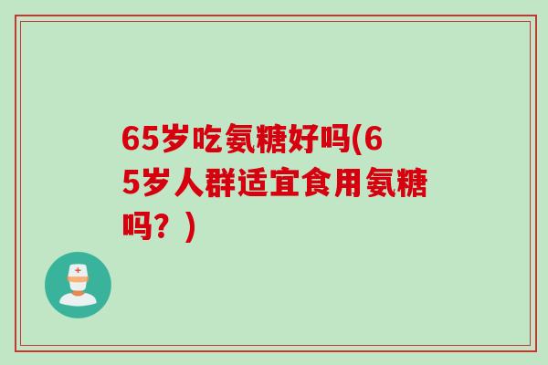 65岁吃氨糖好吗(65岁人群适宜食用氨糖吗？)